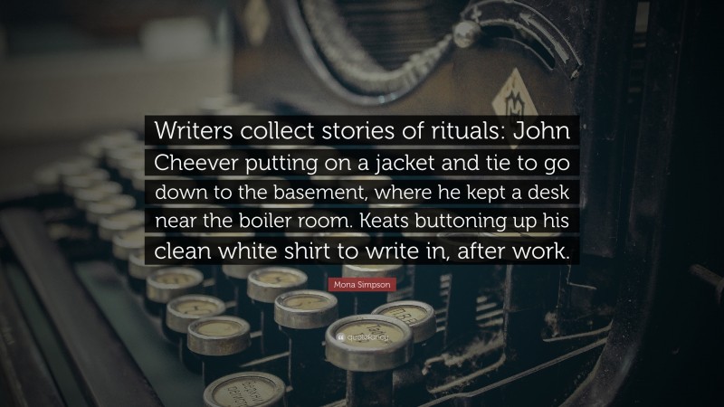 Mona Simpson Quote: “Writers collect stories of rituals: John Cheever putting on a jacket and tie to go down to the basement, where he kept a desk near the boiler room. Keats buttoning up his clean white shirt to write in, after work.”