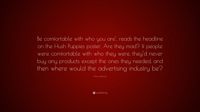 Marc Edwards Quote: “Be comfortable with who you are’, reads the headline on the Hush Puppies poster. Are they mad? If people were comfortable with who they were, they’d never buy any products except the ones they needed, and then where would the advertising industry be?”