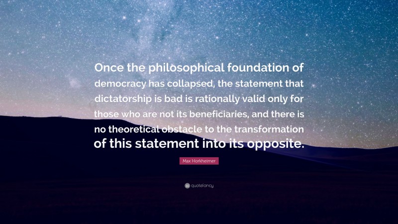 Max Horkheimer Quote: “Once the philosophical foundation of democracy has collapsed, the statement that dictatorship is bad is rationally valid only for those who are not its beneficiaries, and there is no theoretical obstacle to the transformation of this statement into its opposite.”