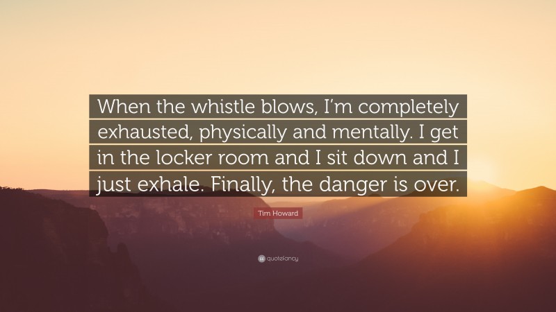 Tim Howard Quote: “When the whistle blows, I’m completely exhausted, physically and mentally. I get in the locker room and I sit down and I just exhale. Finally, the danger is over.”