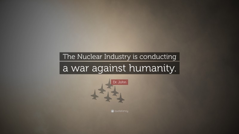 Dr. John Quote: “The Nuclear Industry is conducting a war against humanity.”
