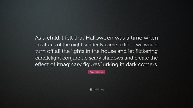 Pippa Middleton Quote: “As a child, I felt that Hallowe’en was a time when creatures of the night suddenly came to life – we would turn off all the lights in the house and let flickering candlelight conjure up scary shadows and create the effect of imaginary figures lurking in dark corners.”