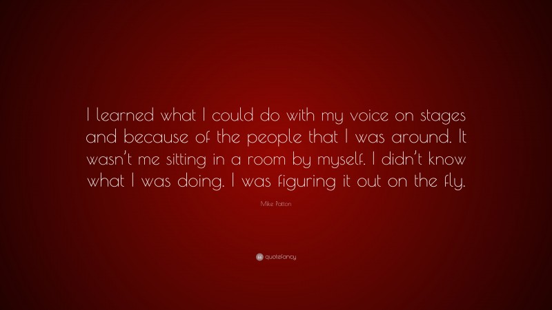 Mike Patton Quote: “I learned what I could do with my voice on stages and because of the people that I was around. It wasn’t me sitting in a room by myself. I didn’t know what I was doing. I was figuring it out on the fly.”