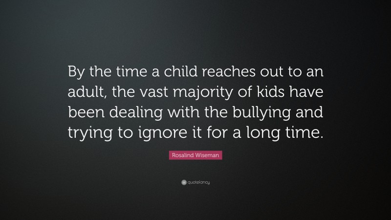 Rosalind Wiseman Quote: “By the time a child reaches out to an adult, the vast majority of kids have been dealing with the bullying and trying to ignore it for a long time.”