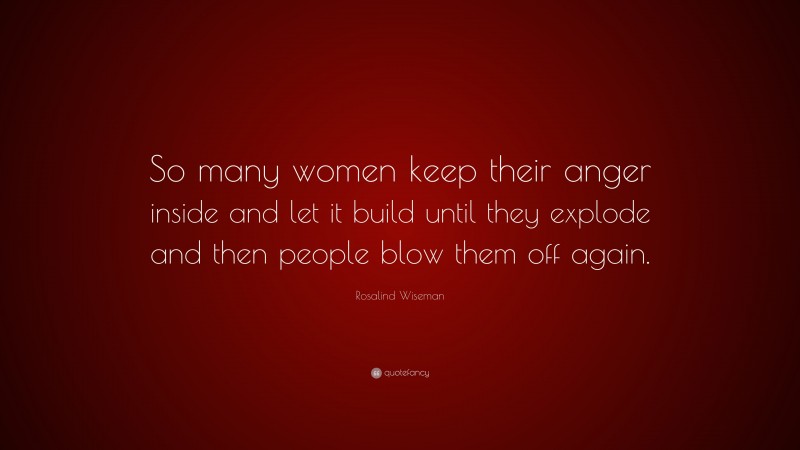 Rosalind Wiseman Quote: “So many women keep their anger inside and let it build until they explode and then people blow them off again.”