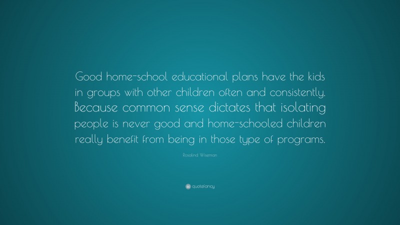 Rosalind Wiseman Quote: “Good home-school educational plans have the kids in groups with other children often and consistently. Because common sense dictates that isolating people is never good and home-schooled children really benefit from being in those type of programs.”