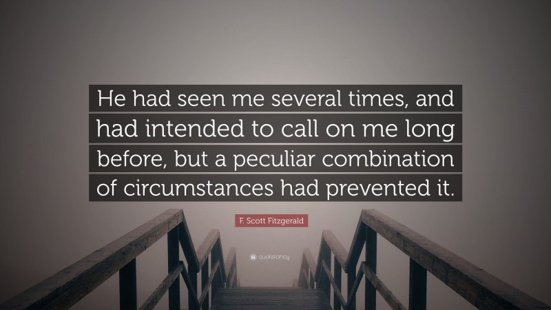 F. Scott Fitzgerald Quote: “He had seen me several times, and had intended to call on me long before, but a peculiar combination of circumstances had prevented it.”