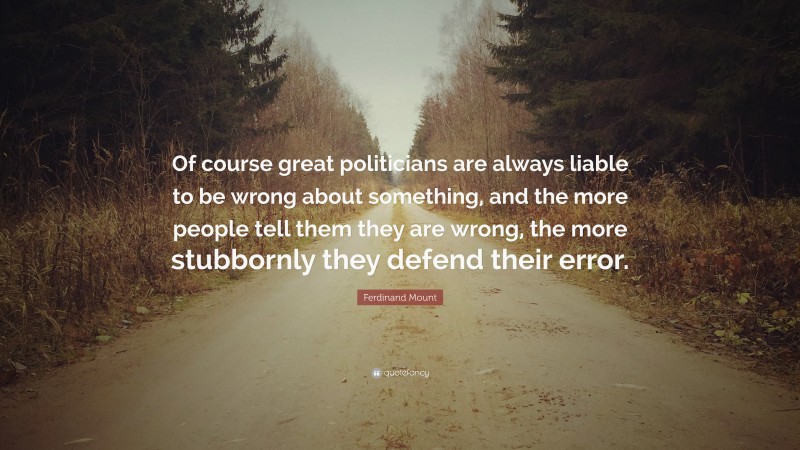 Ferdinand Mount Quote: “Of course great politicians are always liable to be wrong about something, and the more people tell them they are wrong, the more stubbornly they defend their error.”