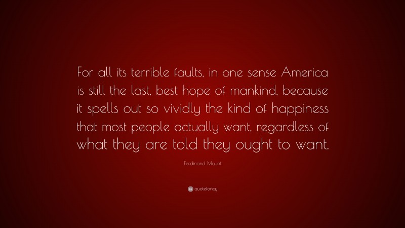 Ferdinand Mount Quote: “For all its terrible faults, in one sense America is still the last, best hope of mankind, because it spells out so vividly the kind of happiness that most people actually want, regardless of what they are told they ought to want.”