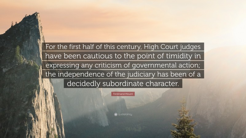 Ferdinand Mount Quote: “For the first half of this century, High Court judges have been cautious to the point of timidity in expressing any criticism of governmental action; the independence of the judiciary has been of a decidedly subordinate character.”