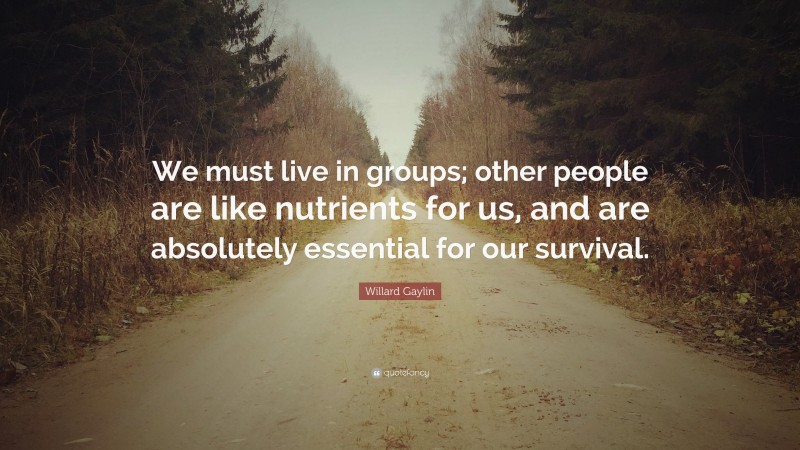 Willard Gaylin Quote: “We must live in groups; other people are like nutrients for us, and are absolutely essential for our survival.”