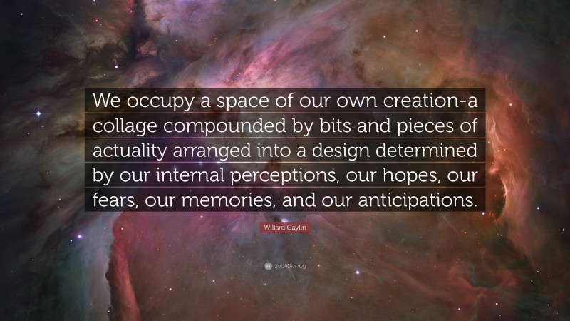 Willard Gaylin Quote: “We occupy a space of our own creation-a collage compounded by bits and pieces of actuality arranged into a design determined by our internal perceptions, our hopes, our fears, our memories, and our anticipations.”