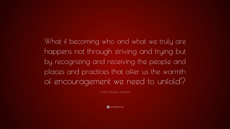 Oriah Mountain Dreamer Quote: “What if becoming who and what we truly are happens not through striving and trying but by recognizing and receiving the people and places and practices that offer us the warmth of encouragement we need to unfold?”