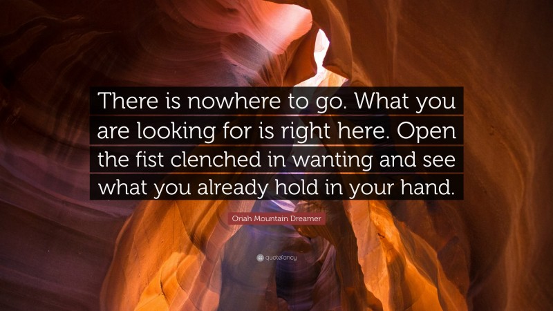 Oriah Mountain Dreamer Quote: “There is nowhere to go. What you are looking for is right here. Open the fist clenched in wanting and see what you already hold in your hand.”