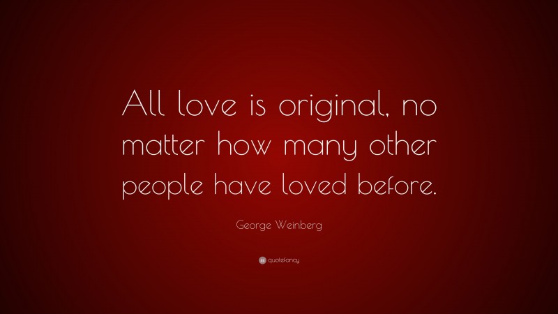 George Weinberg Quote: “All love is original, no matter how many other people have loved before.”