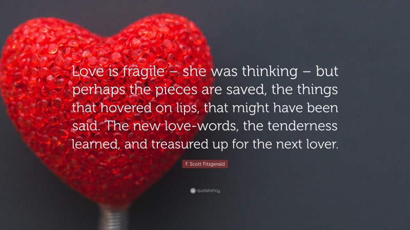 F. Scott Fitzgerald Quote: “Love is fragile – she was thinking – but perhaps the pieces are saved, the things that hovered on lips, that might have been said. The new love-words, the tenderness learned, and treasured up for the next lover.”