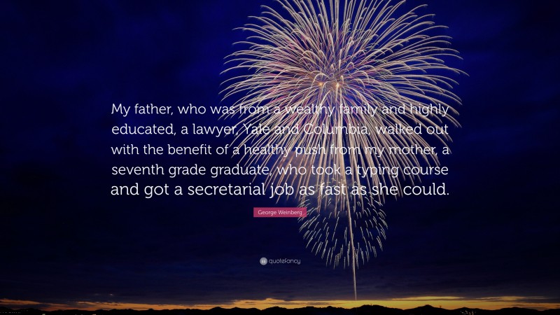 George Weinberg Quote: “My father, who was from a wealthy family and highly educated, a lawyer, Yale and Columbia, walked out with the benefit of a healthy push from my mother, a seventh grade graduate, who took a typing course and got a secretarial job as fast as she could.”
