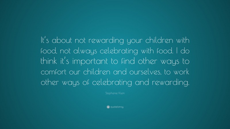 Stephanie Klein Quote: “It’s about not rewarding your children with food, not always celebrating with food. I do think it’s important to find other ways to comfort our children and ourselves, to work other ways of celebrating and rewarding.”