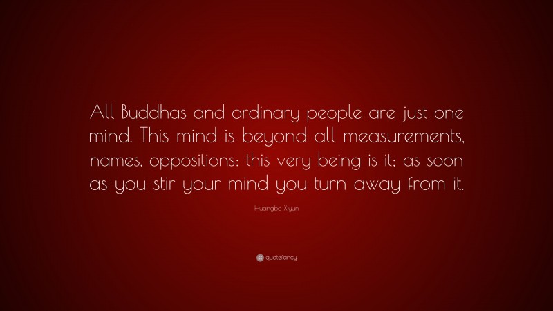 Huangbo Xiyun Quote: “All Buddhas and ordinary people are just one mind. This mind is beyond all measurements, names, oppositions: this very being is it; as soon as you stir your mind you turn away from it.”