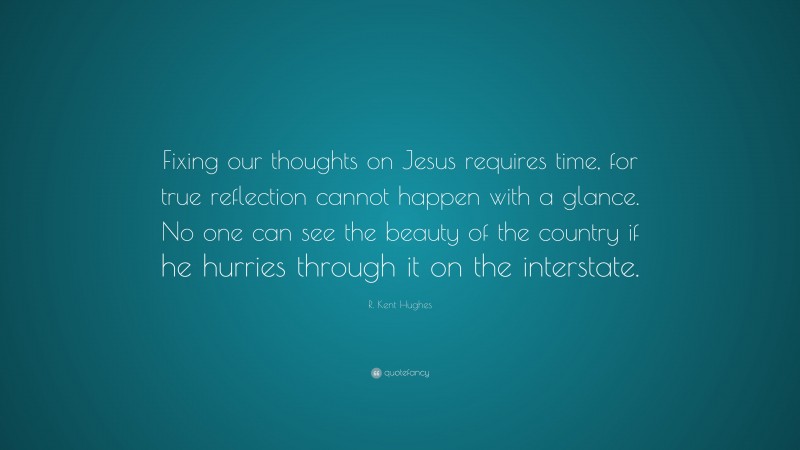 R. Kent Hughes Quote: “Fixing our thoughts on Jesus requires time, for true reflection cannot happen with a glance. No one can see the beauty of the country if he hurries through it on the interstate.”