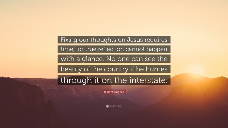 R. Kent Hughes Quote: “Fixing our thoughts on Jesus requires time, for true reflection cannot happen with a glance. No one can see the beauty of the country if he hurries through it on the interstate.”