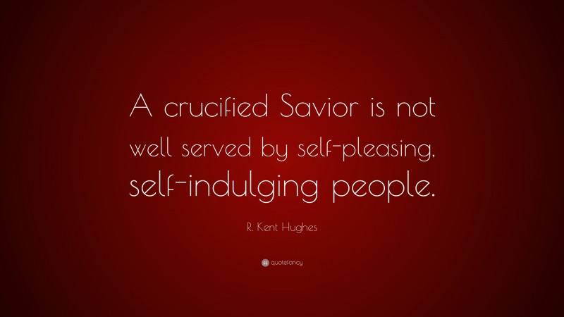 R. Kent Hughes Quote: “A crucified Savior is not well served by self-pleasing, self-indulging people.”