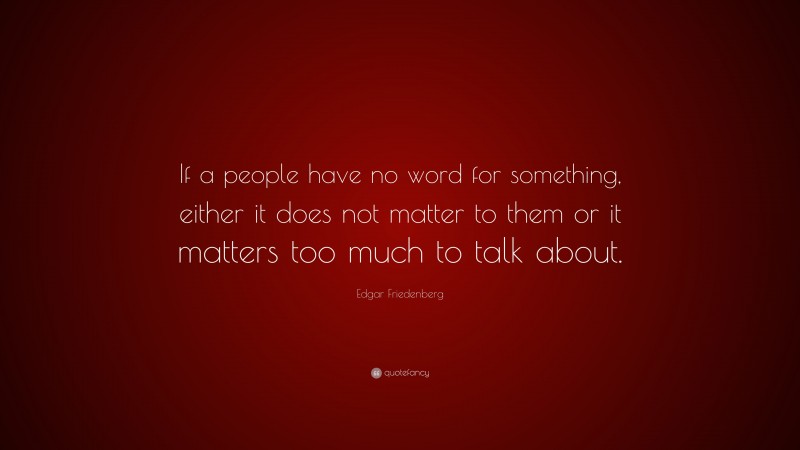 Edgar Friedenberg Quote: “If a people have no word for something, either it does not matter to them or it matters too much to talk about.”