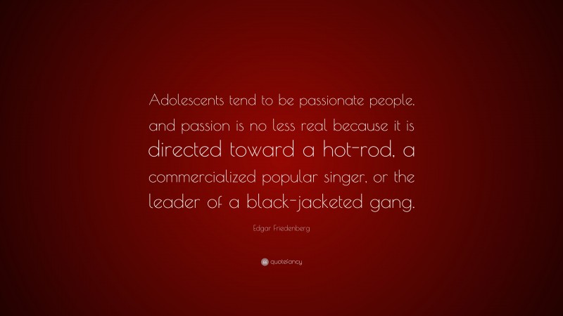 Edgar Friedenberg Quote: “Adolescents tend to be passionate people, and passion is no less real because it is directed toward a hot-rod, a commercialized popular singer, or the leader of a black-jacketed gang.”