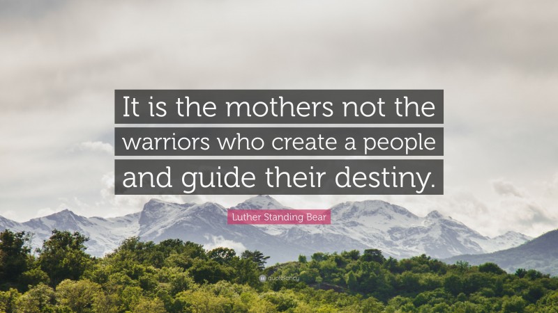 Luther Standing Bear Quote: “It is the mothers not the warriors who create a people and guide their destiny.”