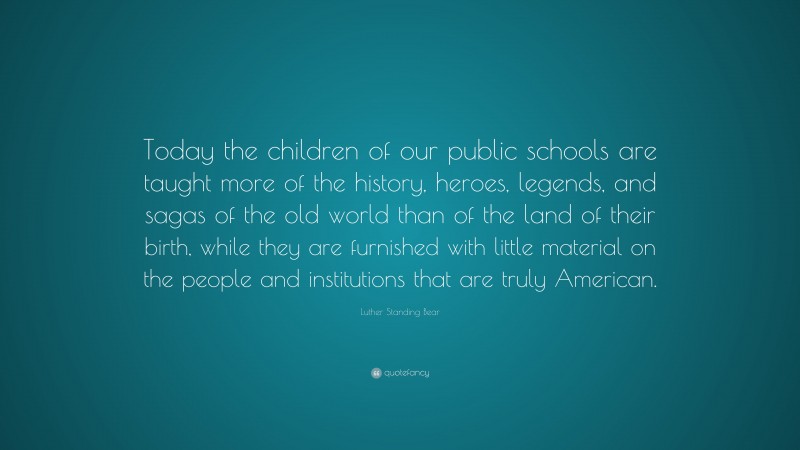 Luther Standing Bear Quote: “Today the children of our public schools are taught more of the history, heroes, legends, and sagas of the old world than of the land of their birth, while they are furnished with little material on the people and institutions that are truly American.”