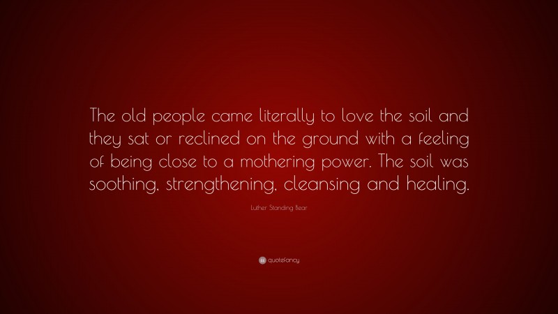 Luther Standing Bear Quote: “The old people came literally to love the soil and they sat or reclined on the ground with a feeling of being close to a mothering power. The soil was soothing, strengthening, cleansing and healing.”