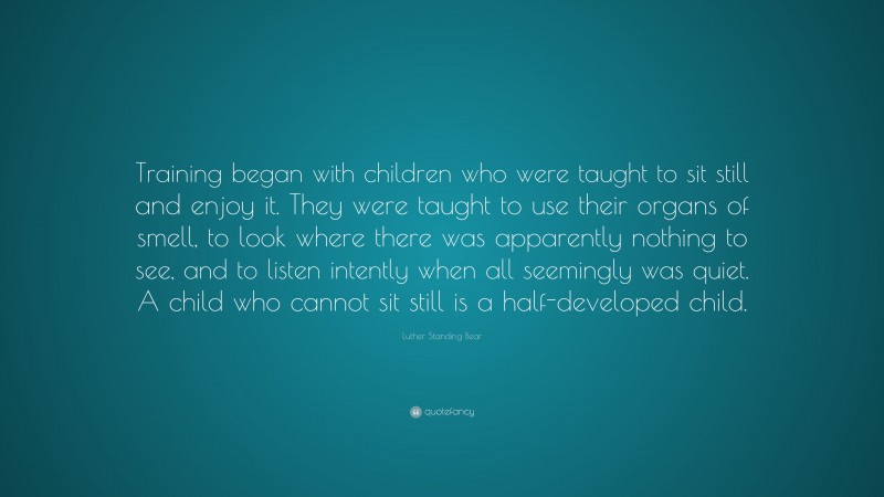 Luther Standing Bear Quote: “Training began with children who were taught to sit still and enjoy it. They were taught to use their organs of smell, to look where there was apparently nothing to see, and to listen intently when all seemingly was quiet. A child who cannot sit still is a half-developed child.”