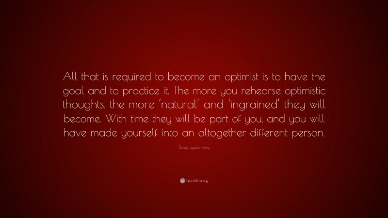 Sonja Lyubomirsky Quote: “All that is required to become an optimist is to have the goal and to practice it. The more you rehearse optimistic thoughts, the more ‘natural’ and ‘ingrained’ they will become. With time they will be part of you, and you will have made yourself into an altogether different person.”