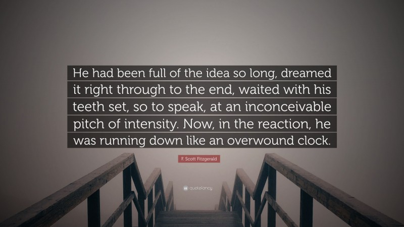 F. Scott Fitzgerald Quote: “He had been full of the idea so long, dreamed it right through to the end, waited with his teeth set, so to speak, at an inconceivable pitch of intensity. Now, in the reaction, he was running down like an overwound clock.”