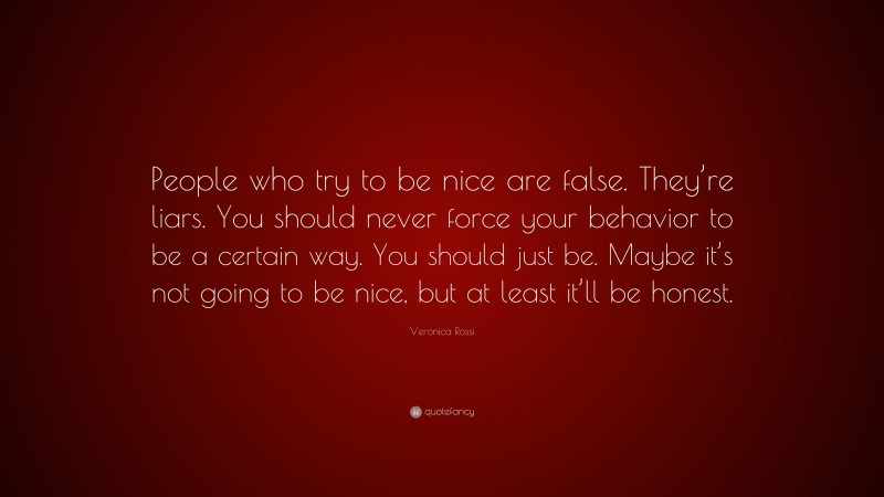 Veronica Rossi Quote: “People who try to be nice are false. They’re liars. You should never force your behavior to be a certain way. You should just be. Maybe it’s not going to be nice, but at least it’ll be honest.”