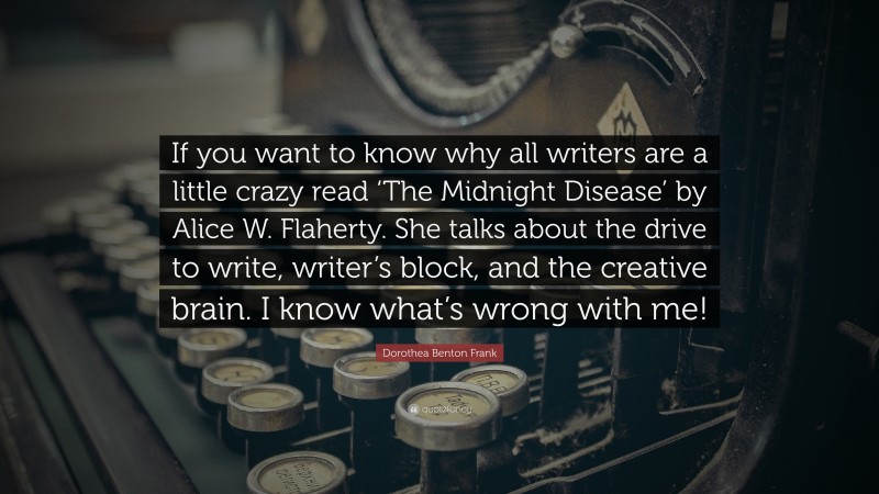 Dorothea Benton Frank Quote: “If you want to know why all writers are a little crazy read ‘The Midnight Disease’ by Alice W. Flaherty. She talks about the drive to write, writer’s block, and the creative brain. I know what’s wrong with me!”