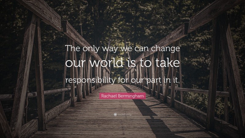 Rachael Bermingham Quote: “The only way we can change our world is to take responsibility for our part in it.”