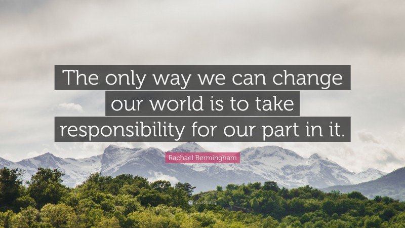 Rachael Bermingham Quote: “The only way we can change our world is to take responsibility for our part in it.”