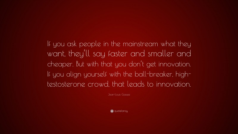 Jean-Louis Gassee Quote: “If you ask people in the mainstream what they want, they’ll say faster and smaller and cheaper. But with that you don’t get innovation. If you align yourself with the ball-breaker, high-testosterone crowd, that leads to innovation.”