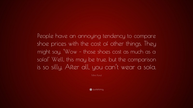Mimi Pond Quote: “People have an annoying tendency to compare shoe prices with the cost of other things. They might say, ‘Wow – those shoes cost as much as a sofa!’ Well, this may be true, but the comparison is so silly. After all, you can’t wear a sofa.”
