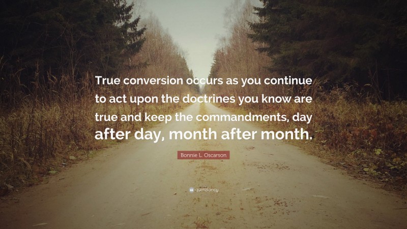 Bonnie L. Oscarson Quote: “True conversion occurs as you continue to act upon the doctrines you know are true and keep the commandments, day after day, month after month.”