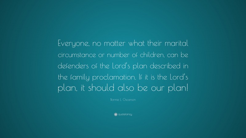 Bonnie L. Oscarson Quote: “Everyone, no matter what their marital circumstance or number of children, can be defenders of the Lord’s plan described in the family proclamation. If it is the Lord’s plan, it should also be our plan!”