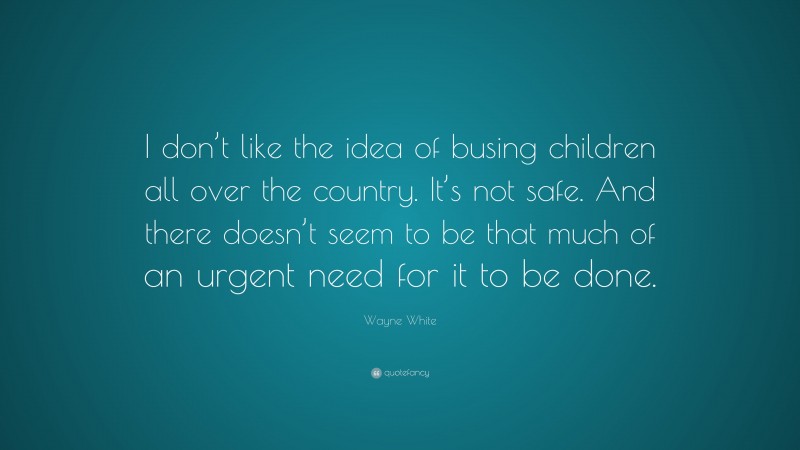 Wayne White Quote: “I don’t like the idea of busing children all over the country. It’s not safe. And there doesn’t seem to be that much of an urgent need for it to be done.”