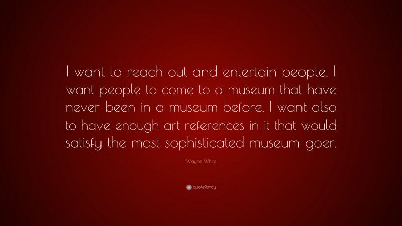 Wayne White Quote: “I want to reach out and entertain people. I want people to come to a museum that have never been in a museum before. I want also to have enough art references in it that would satisfy the most sophisticated museum goer.”