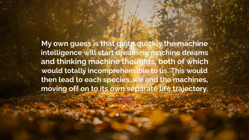 John L. Casti Quote: “My own guess is that quite quickly the machine intelligence will start dreaming machine dreams and thinking machine thoughts, both of which would totally incomprehensible to us. This would then lead to each species, we and the machines, moving off on to its own separate life trajectory.”