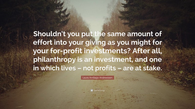 Laura Arrillaga-Andreessen Quote: “Shouldn’t you put the same amount of effort into your giving as you might for your for-profit investments? After all, philanthropy is an investment, and one in which lives – not profits – are at stake.”