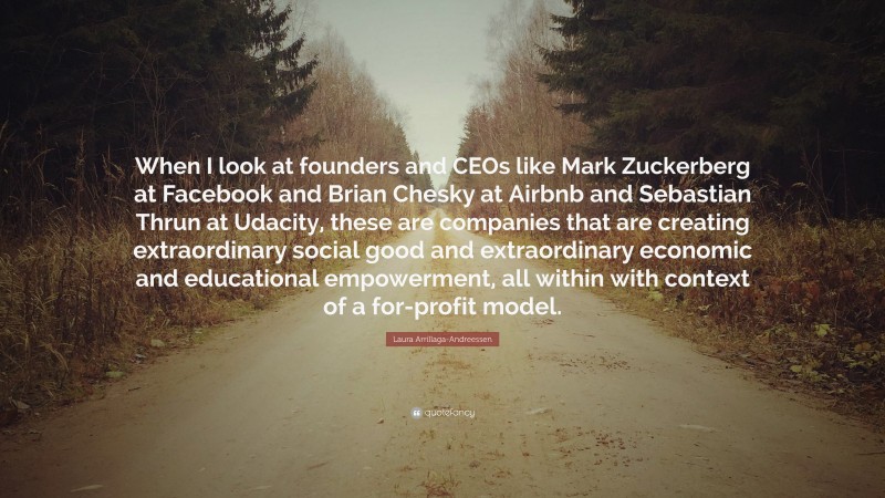 Laura Arrillaga-Andreessen Quote: “When I look at founders and CEOs like Mark Zuckerberg at Facebook and Brian Chesky at Airbnb and Sebastian Thrun at Udacity, these are companies that are creating extraordinary social good and extraordinary economic and educational empowerment, all within with context of a for-profit model.”