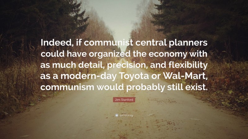 Jim Stanford Quote: “Indeed, if communist central planners could have organized the economy with as much detail, precision, and flexibility as a modern-day Toyota or Wal-Mart, communism would probably still exist.”