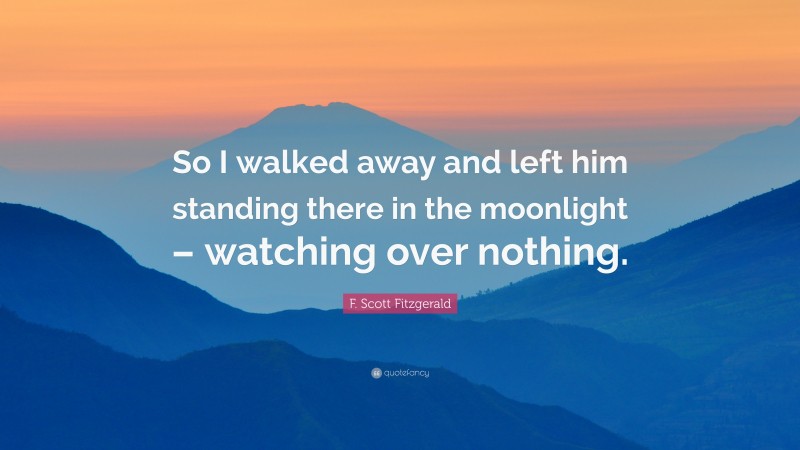 F. Scott Fitzgerald Quote: “So I walked away and left him standing there in the moonlight – watching over nothing.”
