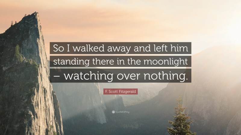 F. Scott Fitzgerald Quote: “So I walked away and left him standing there in the moonlight – watching over nothing.”